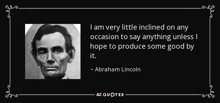 I am very little inclined on any occasion to say anything unless I hope to produce some good by it. - Abraham Lincoln
