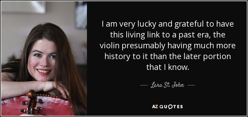 I am very lucky and grateful to have this living link to a past era, the violin presumably having much more history to it than the later portion that I know. - Lara St. John