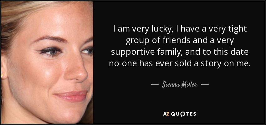 I am very lucky, I have a very tight group of friends and a very supportive family, and to this date no-one has ever sold a story on me. - Sienna Miller