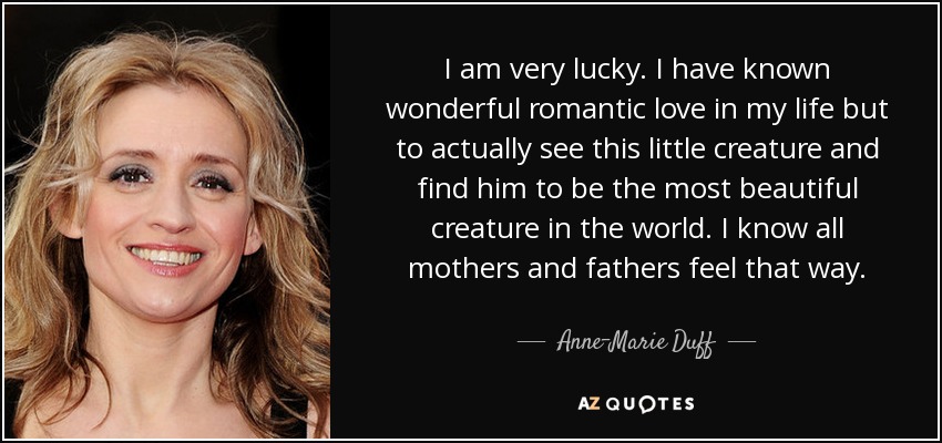 I am very lucky. I have known wonderful romantic love in my life but to actually see this little creature and find him to be the most beautiful creature in the world. I know all mothers and fathers feel that way. - Anne-Marie Duff