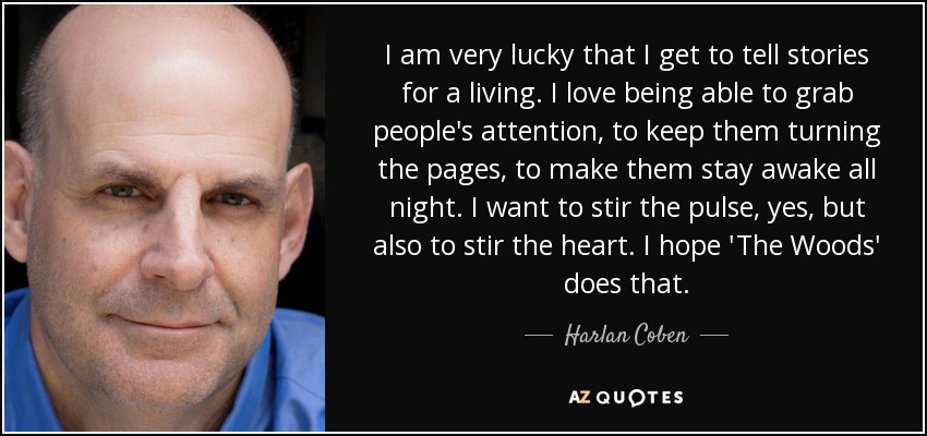 I am very lucky that I get to tell stories for a living. I love being able to grab people's attention, to keep them turning the pages, to make them stay awake all night. I want to stir the pulse, yes, but also to stir the heart. I hope 'The Woods' does that. - Harlan Coben