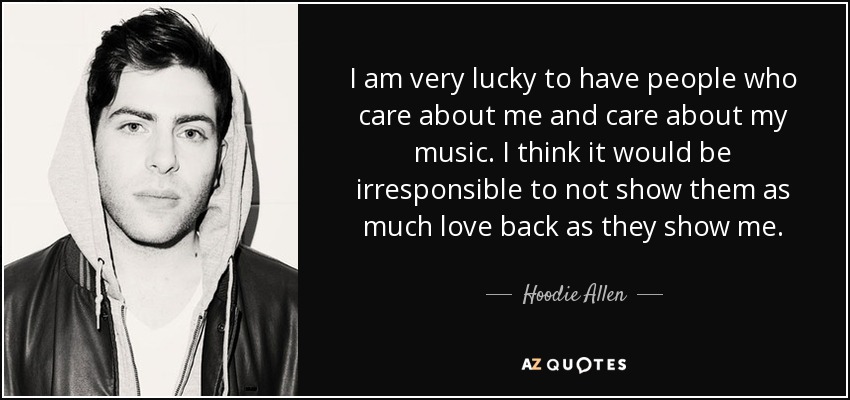 I am very lucky to have people who care about me and care about my music. I think it would be irresponsible to not show them as much love back as they show me. - Hoodie Allen