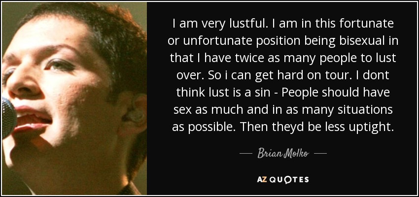 I am very lustful. I am in this fortunate or unfortunate position being bisexual in that I have twice as many people to lust over. So i can get hard on tour. I dont think lust is a sin - People should have sex as much and in as many situations as possible. Then theyd be less uptight. - Brian Molko