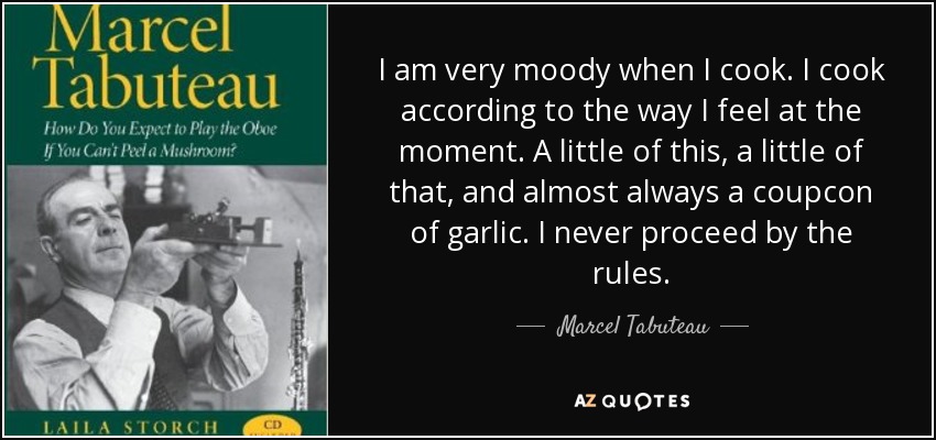 I am very moody when I cook. I cook according to the way I feel at the moment. A little of this, a little of that, and almost always a coupcon of garlic. I never proceed by the rules. - Marcel Tabuteau