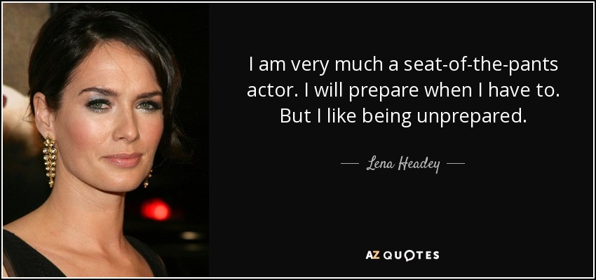 I am very much a seat-of-the-pants actor. I will prepare when I have to. But I like being unprepared. - Lena Headey