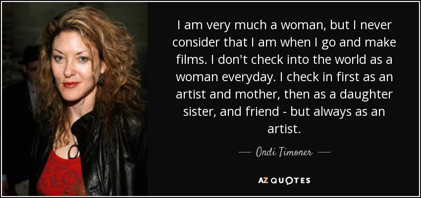 I am very much a woman, but I never consider that I am when I go and make films. I don't check into the world as a woman everyday. I check in first as an artist and mother, then as a daughter sister, and friend - but always as an artist. - Ondi Timoner