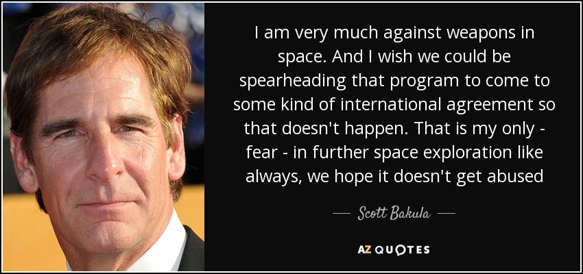 I am very much against weapons in space. And I wish we could be spearheading that program to come to some kind of international agreement so that doesn't happen. That is my only - fear - in further space exploration like always, we hope it doesn't get abused - Scott Bakula