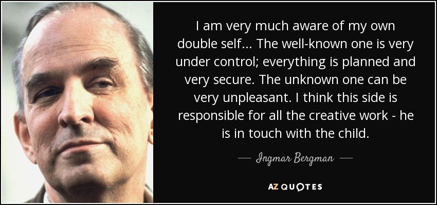 I am very much aware of my own double self... The well-known one is very under control; everything is planned and very secure. The unknown one can be very unpleasant. I think this side is responsible for all the creative work - he is in touch with the child. - Ingmar Bergman