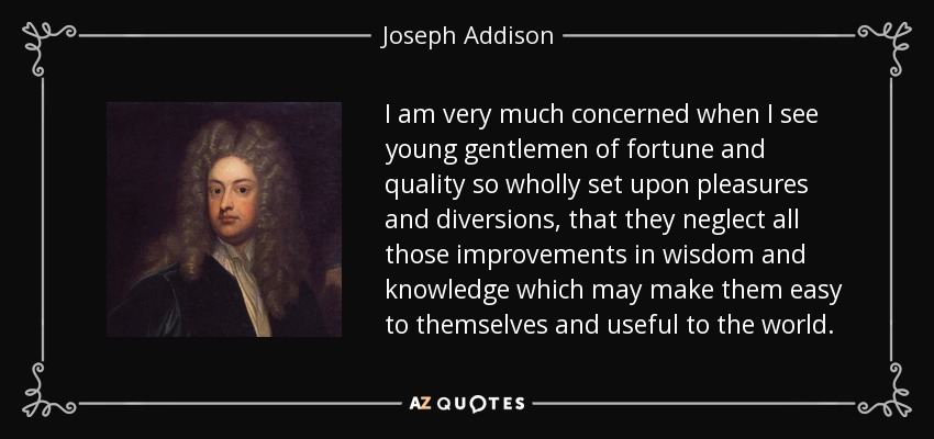 I am very much concerned when I see young gentlemen of fortune and quality so wholly set upon pleasures and diversions, that they neglect all those improvements in wisdom and knowledge which may make them easy to themselves and useful to the world. - Joseph Addison