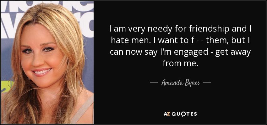 I am very needy for friendship and I hate men. I want to f - - them, but I can now say I'm engaged - get away from me. - Amanda Bynes