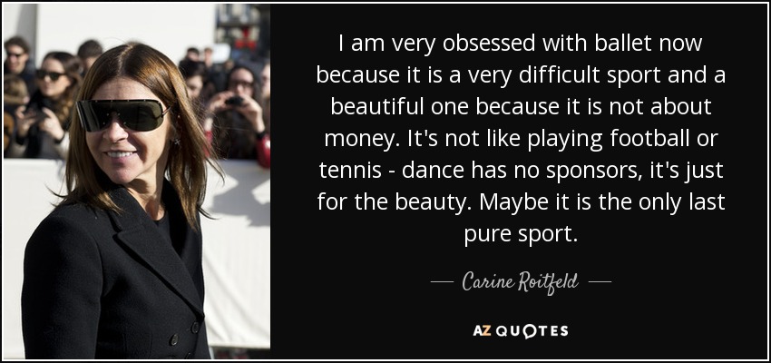 I am very obsessed with ballet now because it is a very difficult sport and a beautiful one because it is not about money. It's not like playing football or tennis - dance has no sponsors, it's just for the beauty. Maybe it is the only last pure sport. - Carine Roitfeld