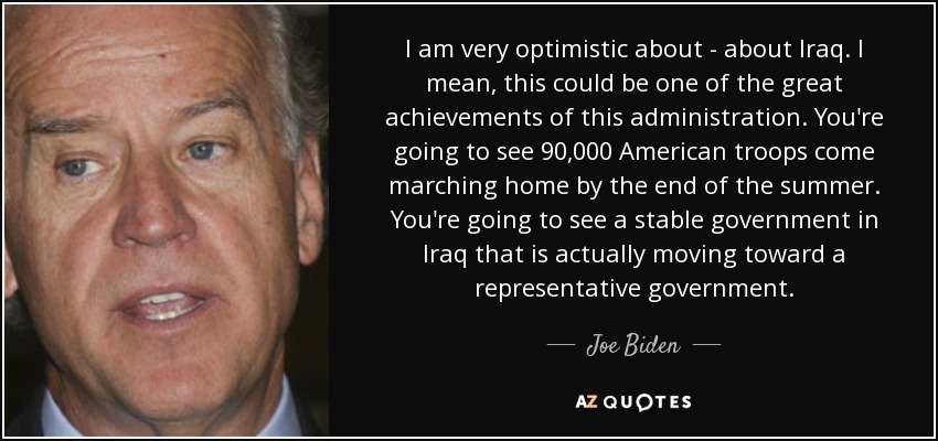 I am very optimistic about - about Iraq. I mean, this could be one of the great achievements of this administration. You're going to see 90,000 American troops come marching home by the end of the summer. You're going to see a stable government in Iraq that is actually moving toward a representative government. - Joe Biden