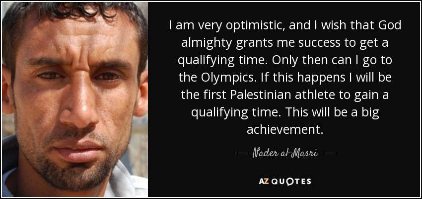 I am very optimistic, and I wish that God almighty grants me success to get a qualifying time. Only then can I go to the Olympics. If this happens I will be the first Palestinian athlete to gain a qualifying time. This will be a big achievement. - Nader al-Masri