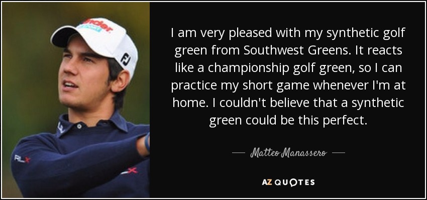 I am very pleased with my synthetic golf green from Southwest Greens. It reacts like a championship golf green, so I can practice my short game whenever I'm at home. I couldn't believe that a synthetic green could be this perfect. - Matteo Manassero
