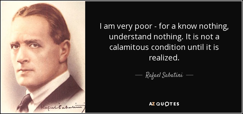 I am very poor - for a know nothing, understand nothing. It is not a calamitous condition until it is realized. - Rafael Sabatini