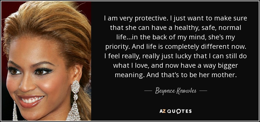 I am very protective. I just want to make sure that she can have a healthy, safe, normal life...in the back of my mind, she's my priority. And life is completely different now. I feel really, really just lucky that I can still do what I love, and now have a way bigger meaning. And that's to be her mother. - Beyonce Knowles