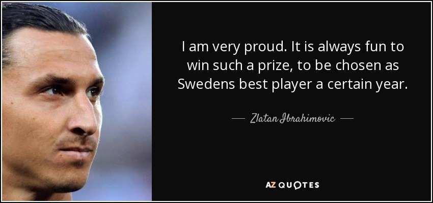 I am very proud. It is always fun to win such a prize, to be chosen as Swedens best player a certain year. - Zlatan Ibrahimovic