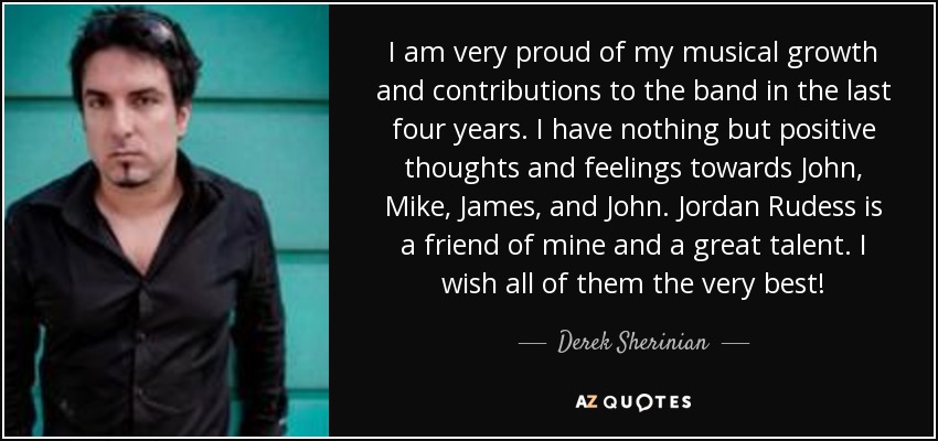 I am very proud of my musical growth and contributions to the band in the last four years. I have nothing but positive thoughts and feelings towards John, Mike, James, and John. Jordan Rudess is a friend of mine and a great talent. I wish all of them the very best! - Derek Sherinian