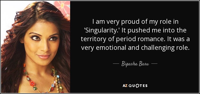 I am very proud of my role in 'Singularity.' It pushed me into the territory of period romance. It was a very emotional and challenging role. - Bipasha Basu