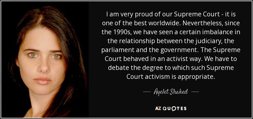 I am very proud of our Supreme Court - it is one of the best worldwide. Nevertheless, since the 1990s, we have seen a certain imbalance in the relationship between the judiciary, the parliament and the government. The Supreme Court behaved in an activist way. We have to debate the degree to which such Supreme Court activism is appropriate. - Ayelet Shaked