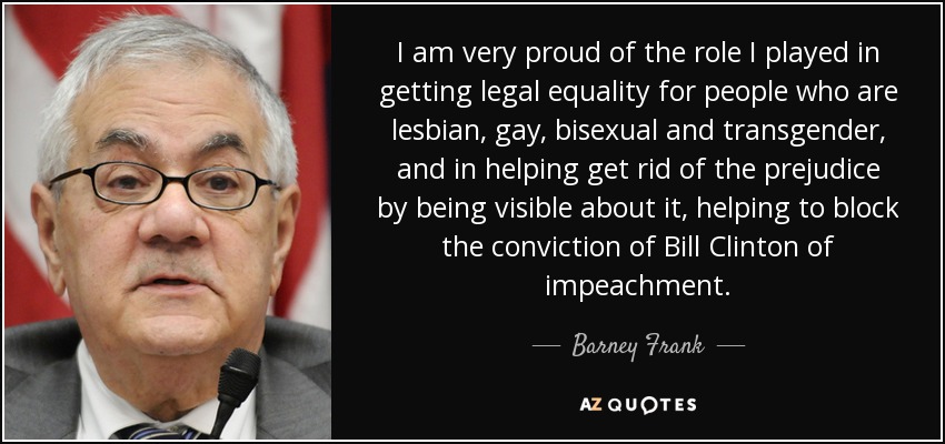 I am very proud of the role I played in getting legal equality for people who are lesbian, gay, bisexual and transgender, and in helping get rid of the prejudice by being visible about it, helping to block the conviction of Bill Clinton of impeachment. - Barney Frank