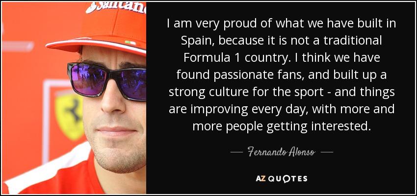 I am very proud of what we have built in Spain, because it is not a traditional Formula 1 country. I think we have found passionate fans, and built up a strong culture for the sport - and things are improving every day, with more and more people getting interested. - Fernando Alonso