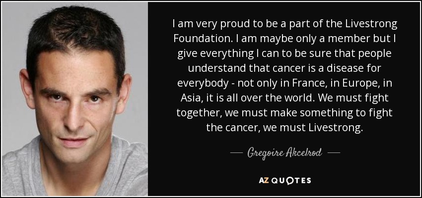 I am very proud to be a part of the Livestrong Foundation. I am maybe only a member but I give everything I can to be sure that people understand that cancer is a disease for everybody - not only in France, in Europe, in Asia, it is all over the world. We must fight together, we must make something to fight the cancer, we must Livestrong. - Gregoire Akcelrod