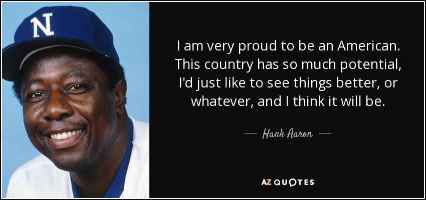 I am very proud to be an American. This country has so much potential, I'd just like to see things better, or whatever, and I think it will be. - Hank Aaron