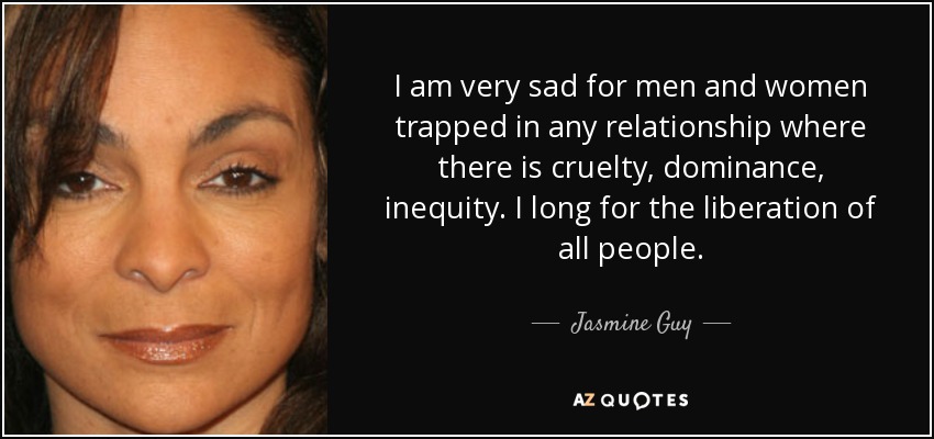 I am very sad for men and women trapped in any relationship where there is cruelty, dominance, inequity. I long for the liberation of all people. - Jasmine Guy