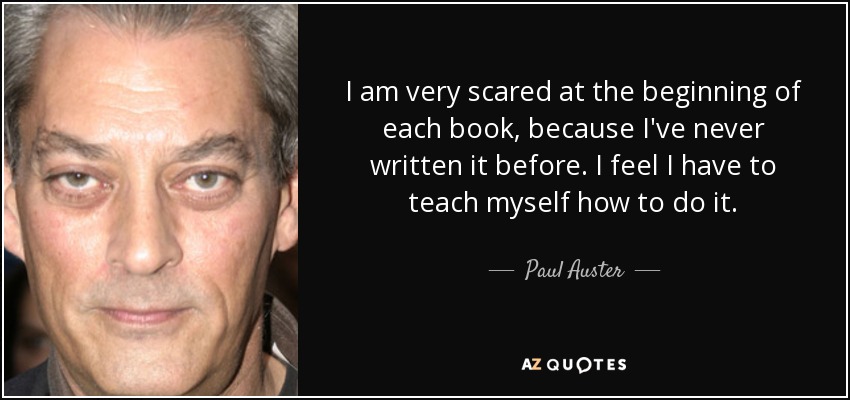 I am very scared at the beginning of each book, because I've never written it before. I feel I have to teach myself how to do it. - Paul Auster