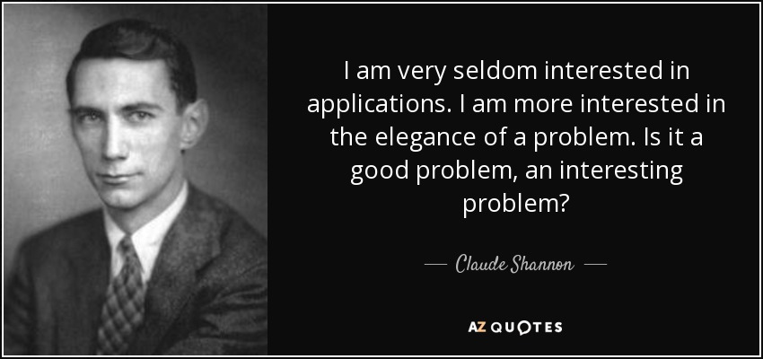 I am very seldom interested in applications. I am more interested in the elegance of a problem. Is it a good problem, an interesting problem? - Claude Shannon