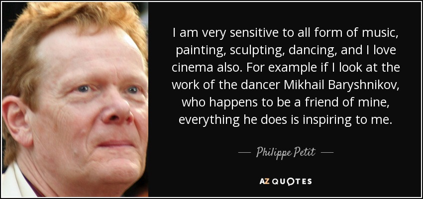 I am very sensitive to all form of music, painting, sculpting, dancing, and I love cinema also. For example if I look at the work of the dancer Mikhail Baryshnikov, who happens to be a friend of mine, everything he does is inspiring to me. - Philippe Petit