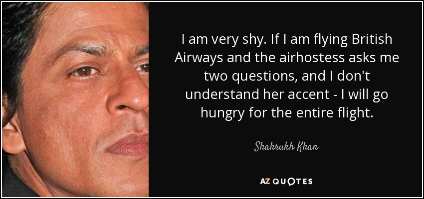 I am very shy. If I am flying British Airways and the airhostess asks me two questions, and I don't understand her accent - I will go hungry for the entire flight. - Shahrukh Khan