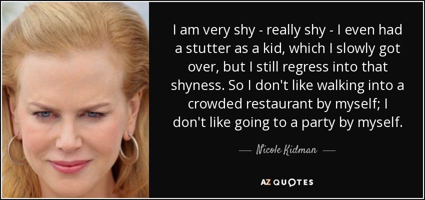 I am very shy - really shy - I even had a stutter as a kid, which I slowly got over, but I still regress into that shyness. So I don't like walking into a crowded restaurant by myself; I don't like going to a party by myself. - Nicole Kidman