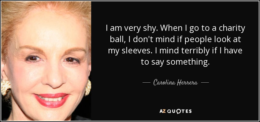 I am very shy. When I go to a charity ball, I don't mind if people look at my sleeves. I mind terribly if I have to say something. - Carolina Herrera