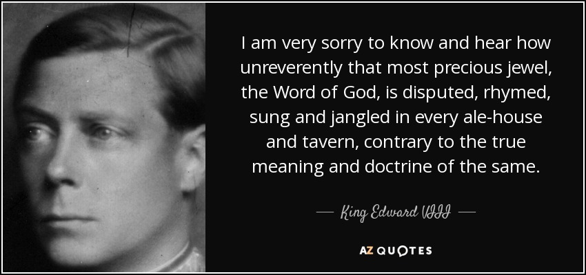 I am very sorry to know and hear how unreverently that most precious jewel, the Word of God, is disputed, rhymed, sung and jangled in every ale-house and tavern, contrary to the true meaning and doctrine of the same. - King Edward VIII