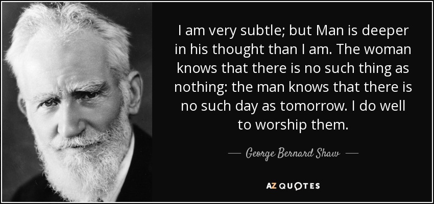 I am very subtle; but Man is deeper in his thought than I am. The woman knows that there is no such thing as nothing: the man knows that there is no such day as tomorrow. I do well to worship them. - George Bernard Shaw