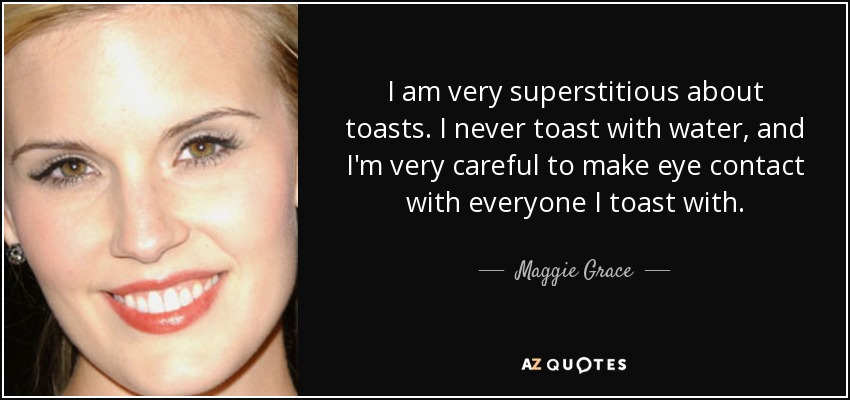 I am very superstitious about toasts. I never toast with water, and I'm very careful to make eye contact with everyone I toast with. - Maggie Grace