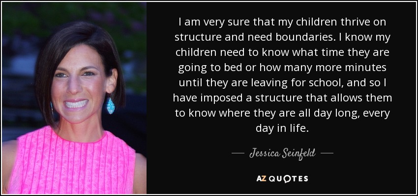 I am very sure that my children thrive on structure and need boundaries. I know my children need to know what time they are going to bed or how many more minutes until they are leaving for school, and so I have imposed a structure that allows them to know where they are all day long, every day in life. - Jessica Seinfeld
