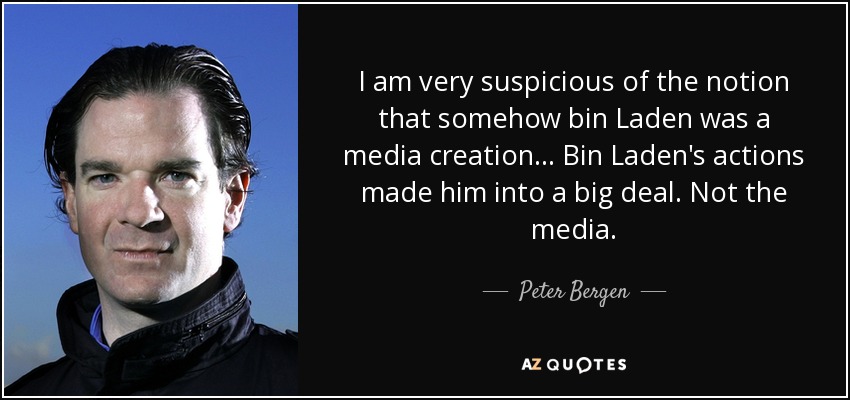 I am very suspicious of the notion that somehow bin Laden was a media creation... Bin Laden's actions made him into a big deal. Not the media. - Peter Bergen
