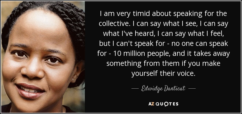 I am very timid about speaking for the collective. I can say what I see, I can say what I've heard, I can say what I feel, but I can't speak for - no one can speak for - 10 million people, and it takes away something from them if you make yourself their voice. - Edwidge Danticat
