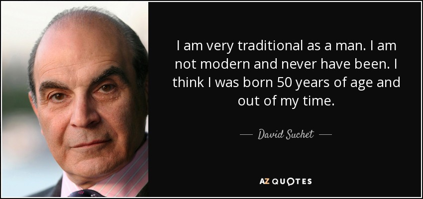 I am very traditional as a man. I am not modern and never have been. I think I was born 50 years of age and out of my time. - David Suchet