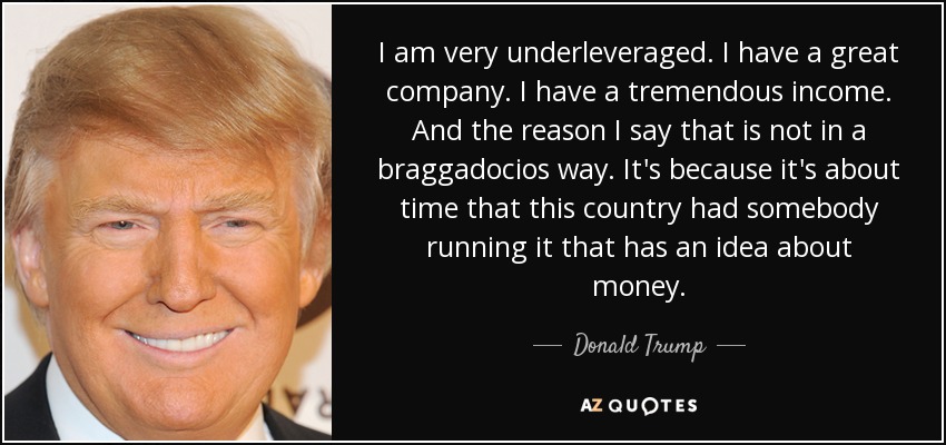 I am very underleveraged. I have a great company. I have a tremendous income. And the reason I say that is not in a braggadocios way. It's because it's about time that this country had somebody running it that has an idea about money. - Donald Trump