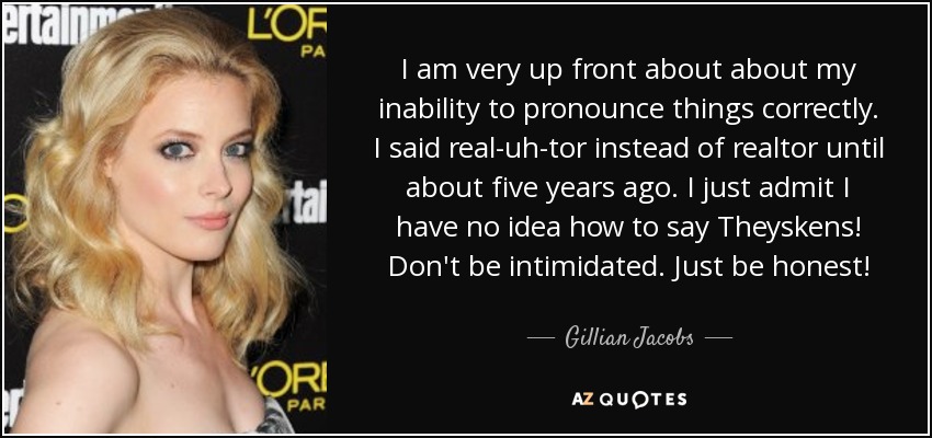I am very up front about about my inability to pronounce things correctly. I said real-uh-tor instead of realtor until about five years ago. I just admit I have no idea how to say Theyskens! Don't be intimidated. Just be honest! - Gillian Jacobs