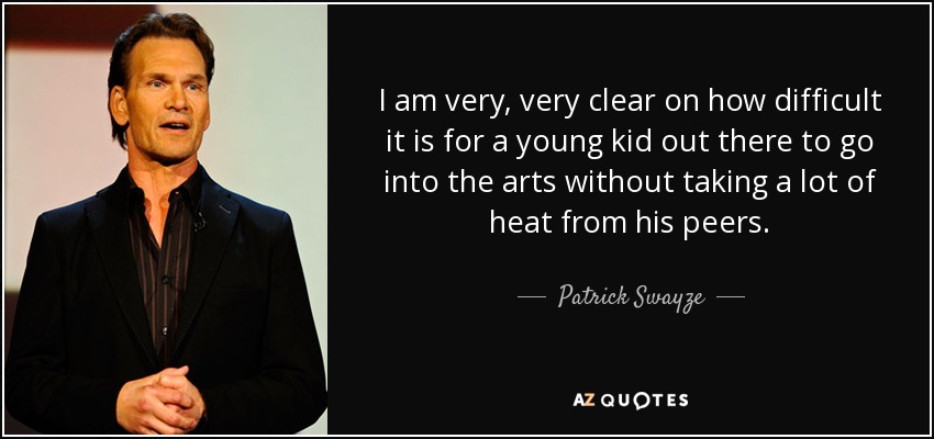 I am very, very clear on how difficult it is for a young kid out there to go into the arts without taking a lot of heat from his peers. - Patrick Swayze