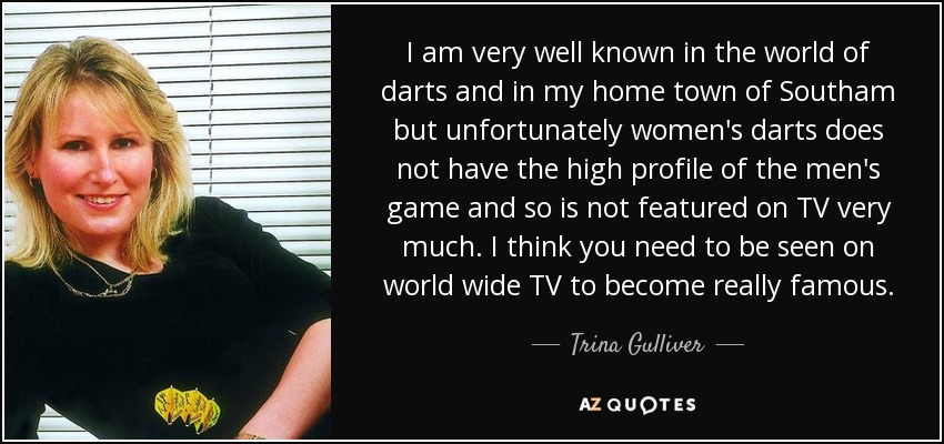 I am very well known in the world of darts and in my home town of Southam but unfortunately women's darts does not have the high profile of the men's game and so is not featured on TV very much. I think you need to be seen on world wide TV to become really famous. - Trina Gulliver