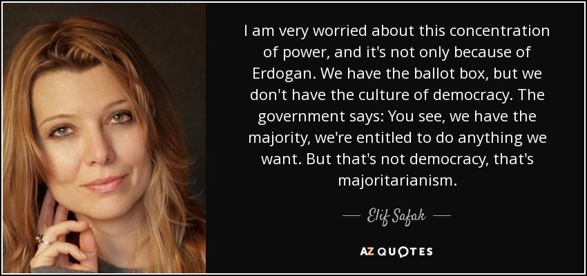 I am very worried about this concentration of power, and it's not only because of Erdogan. We have the ballot box, but we don't have the culture of democracy. The government says: You see, we have the majority, we're entitled to do anything we want. But that's not democracy, that's majoritarianism. - Elif Safak