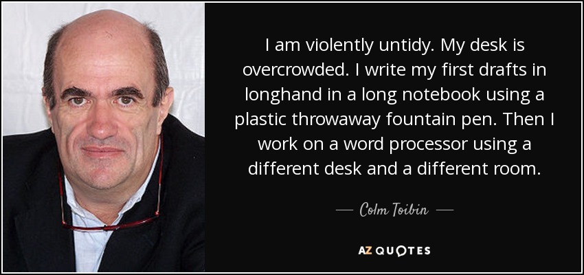 I am violently untidy. My desk is overcrowded. I write my first drafts in longhand in a long notebook using a plastic throwaway fountain pen. Then I work on a word processor using a different desk and a different room. - Colm Toibin