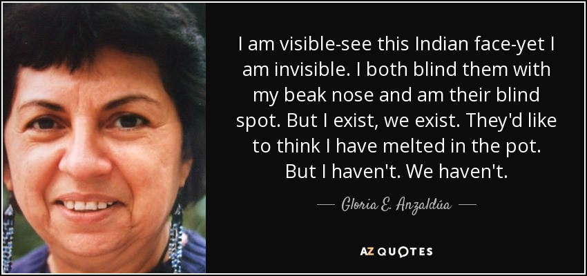 I am visible-see this Indian face-yet I am invisible. I both blind them with my beak nose and am their blind spot. But I exist, we exist. They'd like to think I have melted in the pot. But I haven't. We haven't. - Gloria E. Anzaldúa