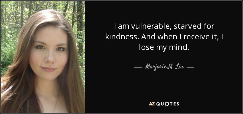 I am vulnerable, starved for kindness. And when I receive it, I lose my mind. - Marjorie M. Liu